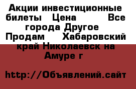 Акции-инвестиционные билеты › Цена ­ 150 - Все города Другое » Продам   . Хабаровский край,Николаевск-на-Амуре г.